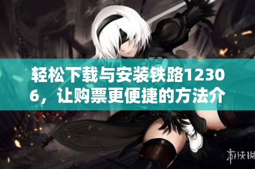 轻松下载与安装铁路12306，让购票更便捷的方法介绍