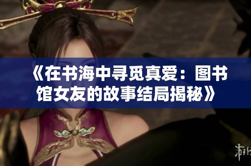 《在书海中寻觅真爱：图书馆女友的故事结局揭秘》