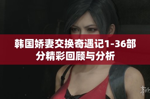 韩国娇妻交换奇遇记1-36部分精彩回顾与分析