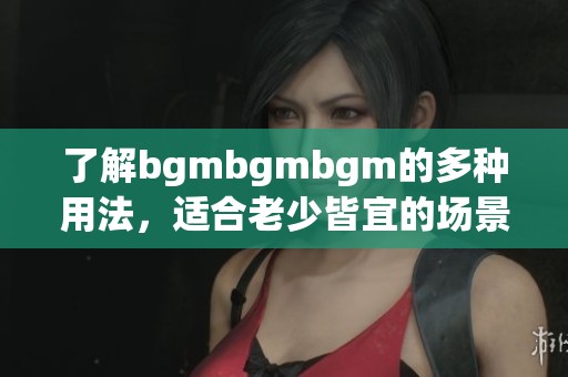 了解bgmbgmbgm的多种用法，适合老少皆宜的场景解析