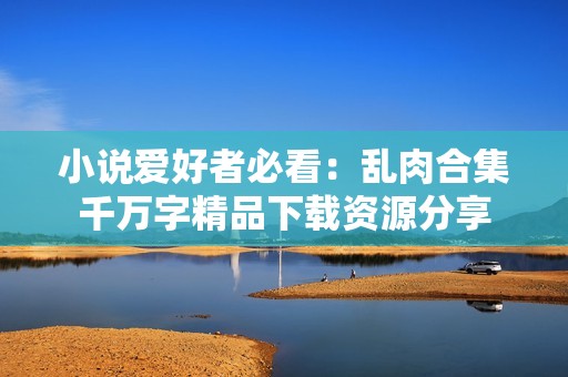 小说爱好者必看：乱肉合集千万字精品下载资源分享