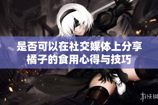 是否可以在社交媒体上分享橘子的食用心得与技巧