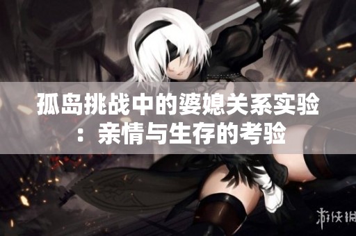 孤岛挑战中的婆媳关系实验：亲情与生存的考验