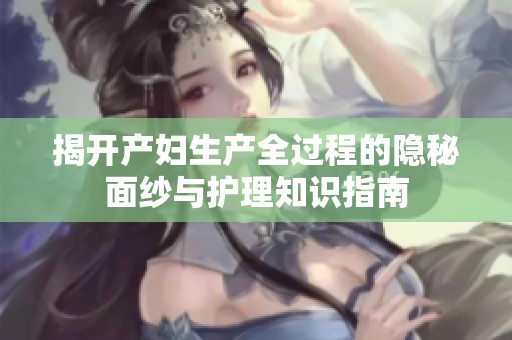 揭开产妇生产全过程的隐秘面纱与护理知识指南