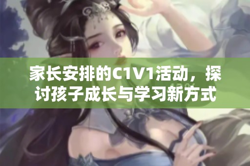 家长安排的C1V1活动，探讨孩子成长与学习新方式