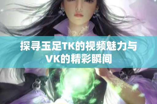 探寻玉足TK的视频魅力与VK的精彩瞬间