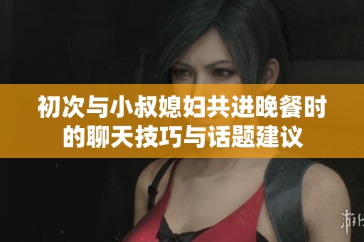 初次与小叔媳妇共进晚餐时的聊天技巧与话题建议