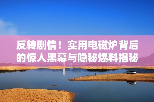 反转剧情！实用电磁炉背后的惊人黑幕与隐秘爆料揭秘