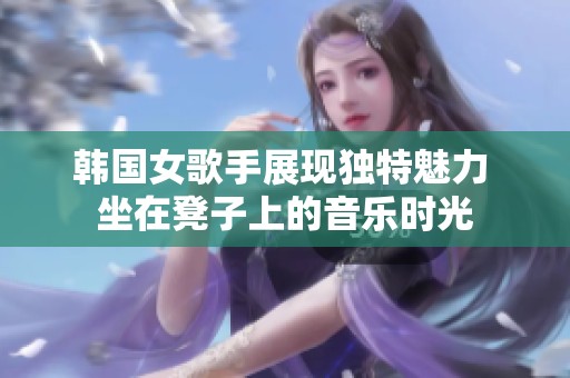 韩国女歌手展现独特魅力 坐在凳子上的音乐时光