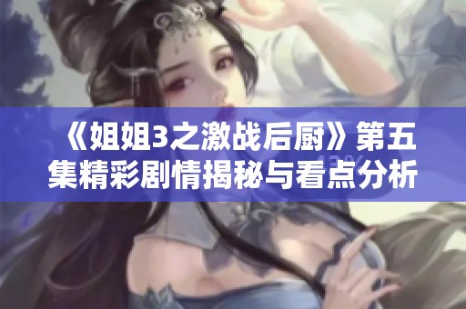 《姐姐3之激战后厨》第五集精彩剧情揭秘与看点分析