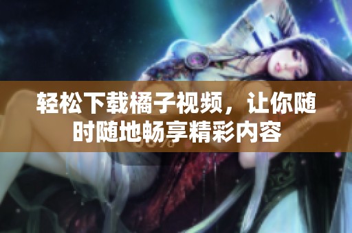 轻松下载橘子视频，让你随时随地畅享精彩内容