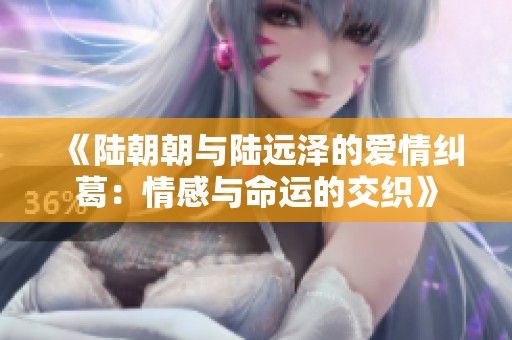 《陆朝朝与陆远泽的爱情纠葛：情感与命运的交织》