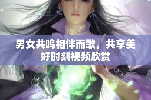 男女共鸣相伴而歌，共享美好时刻视频欣赏