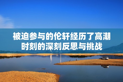 被迫参与的伦轩经历了高潮时刻的深刻反思与挑战