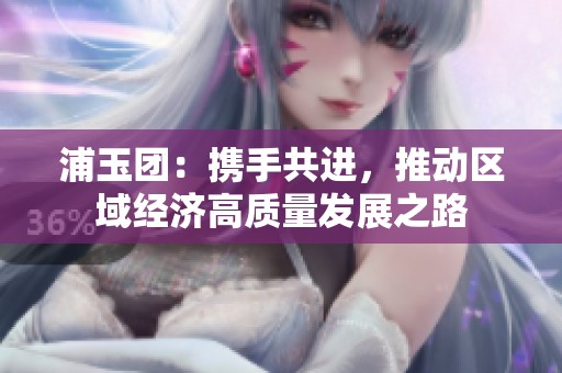浦玉团：携手共进，推动区域经济高质量发展之路