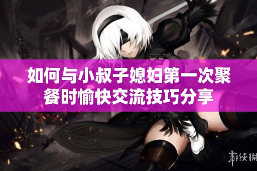 如何与小叔子媳妇第一次聚餐时愉快交流技巧分享