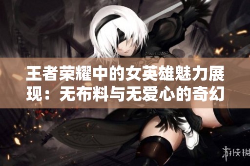 王者荣耀中的女英雄魅力展现：无布料与无爱心的奇幻碰撞
