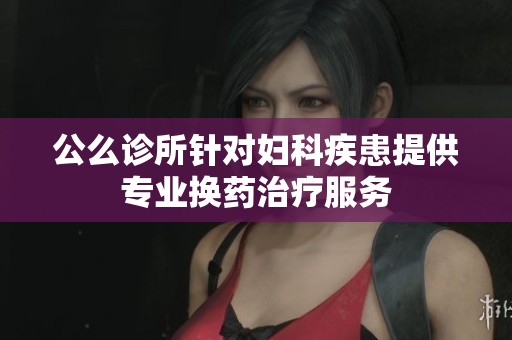 公么诊所针对妇科疾患提供专业换药治疗服务