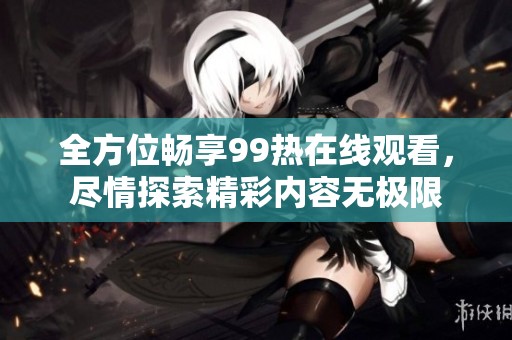 全方位畅享99热在线观看，尽情探索精彩内容无极限