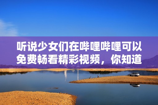 听说少女们在哔哩哔哩可以免费畅看精彩视频，你知道吗？