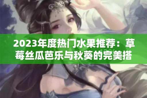 2023年度热门水果推荐：草莓丝瓜芭乐与秋葵的完美搭配