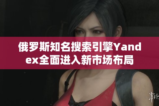 俄罗斯知名搜索引擎Yandex全面进入新市场布局