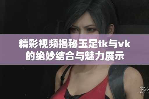 精彩视频揭秘玉足tk与vk的绝妙结合与魅力展示