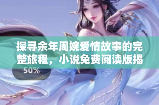 探寻余年周婉爱情故事的完整旅程，小说免费阅读版揭秘