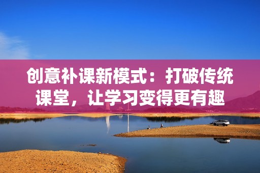 创意补课新模式：打破传统课堂，让学习变得更有趣