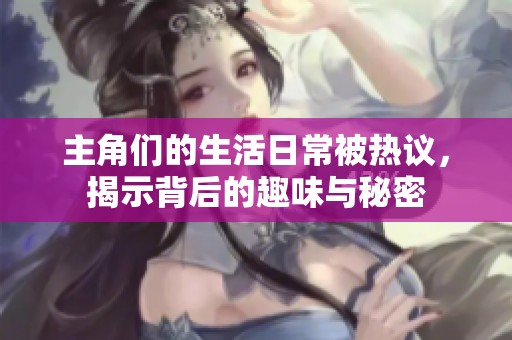 主角们的生活日常被热议，揭示背后的趣味与秘密