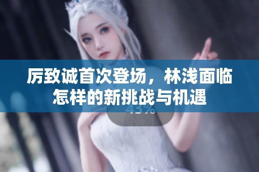 厉致诚首次登场，林浅面临怎样的新挑战与机遇