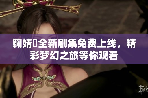 鞠婧祎全新剧集免费上线，精彩梦幻之旅等你观看
