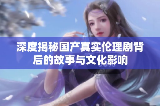 深度揭秘国产真实伦理剧背后的故事与文化影响