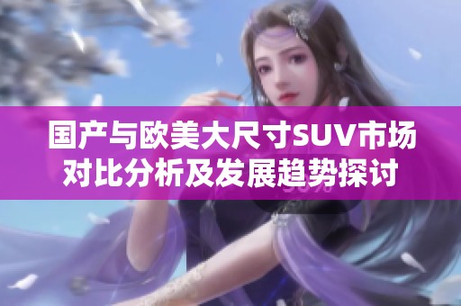 国产与欧美大尺寸SUV市场对比分析及发展趋势探讨
