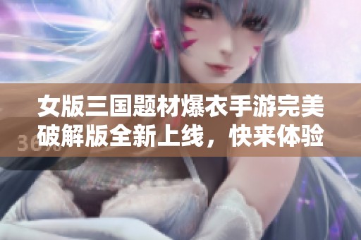 女版三国题材爆衣手游完美破解版全新上线，快来体验吧！