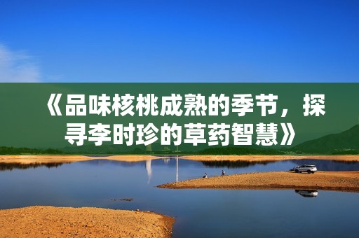 《品味核桃成熟的季节，探寻李时珍的草药智慧》