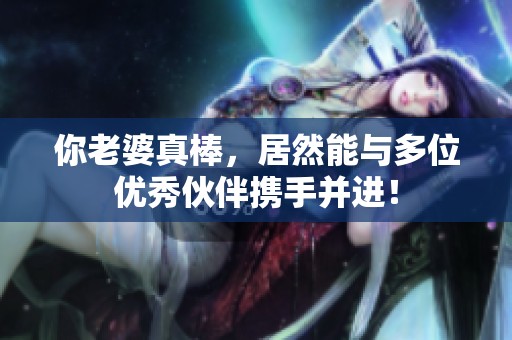 你老婆真棒，居然能与多位优秀伙伴携手并进！