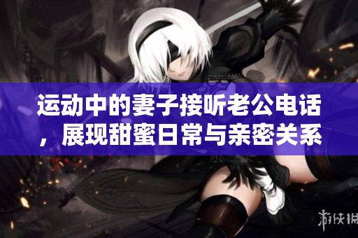 运动中的妻子接听老公电话，展现甜蜜日常与亲密关系