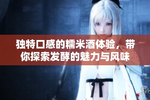 独特口感的糯米酒体验，带你探索发酵的魅力与风味