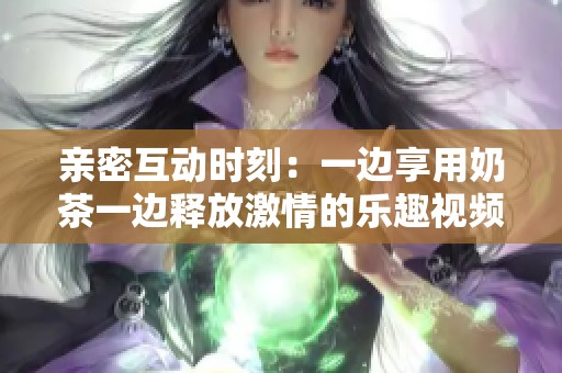 亲密互动时刻：一边享用奶茶一边释放激情的乐趣视频