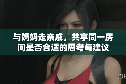 与妈妈走亲戚，共享同一房间是否合适的思考与建议