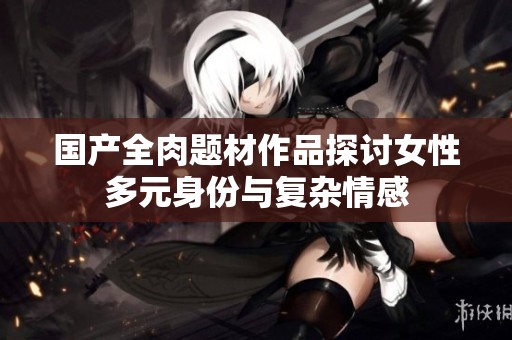国产全肉题材作品探讨女性多元身份与复杂情感