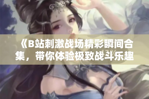 《B站刺激战场精彩瞬间合集，带你体验极致战斗乐趣》