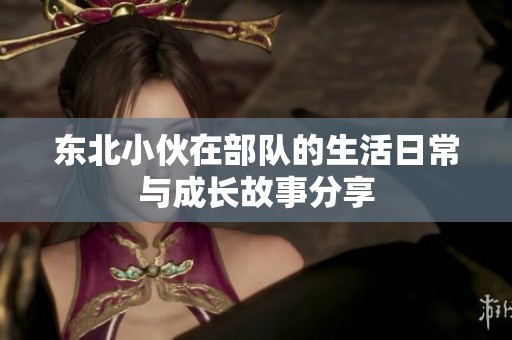 东北小伙在部队的生活日常与成长故事分享