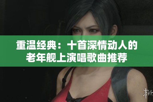 重温经典：十首深情动人的老年舰上演唱歌曲推荐