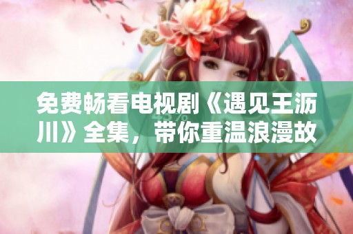 免费畅看电视剧《遇见王沥川》全集，带你重温浪漫故事