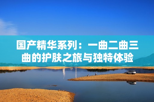 国产精华系列：一曲二曲三曲的护肤之旅与独特体验