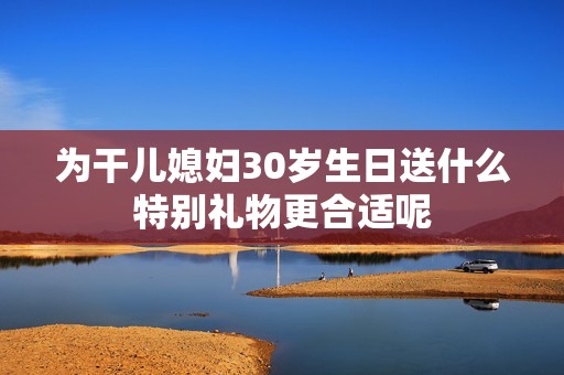 为干儿媳妇30岁生日送什么特别礼物更合适呢
