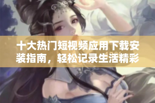 十大热门短视频应用下载安装指南，轻松记录生活精彩瞬间