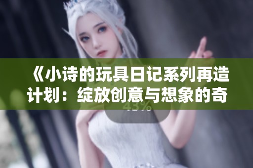 《小诗的玩具日记系列再造计划：绽放创意与想象的奇妙旅程》